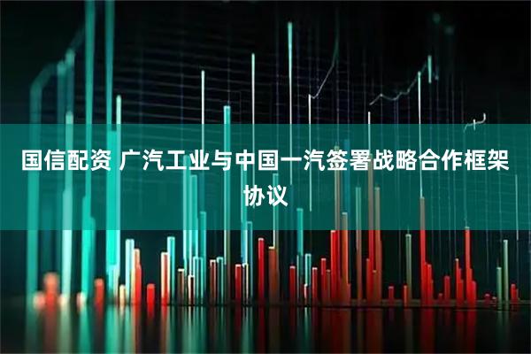 国信配资 广汽工业与中国一汽签署战略合作框架协议