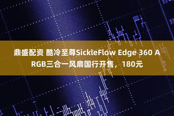 鼎盛配资 酷冷至尊SickleFlow Edge 360 ARGB三合一风扇国行开售，180元