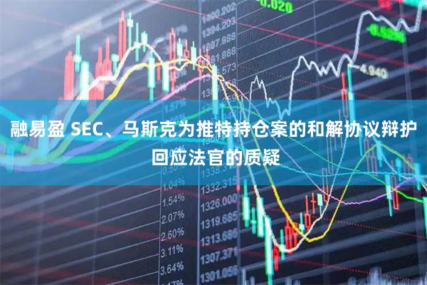 融易盈 SEC、马斯克为推特持仓案的和解协议辩护 回应法官的质疑