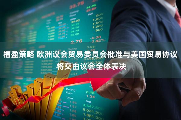 福盈策略 欧洲议会贸易委员会批准与美国贸易协议 将交由议会全体表决