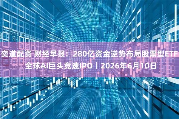 奕道配资 财经早报：280亿资金逆势布局股票型ETF 全球AI巨头竞速IPO丨2026年6月10日