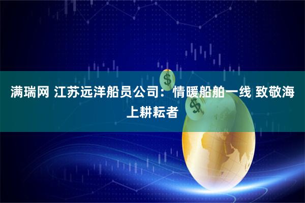 满瑞网 江苏远洋船员公司：情暖船舶一线 致敬海上耕耘者