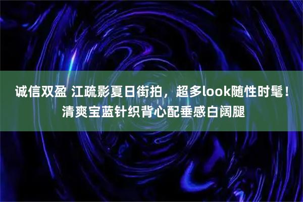 诚信双盈 江疏影夏日街拍，超多look随性时髦！ 清爽宝蓝针织背心配垂感白阔腿