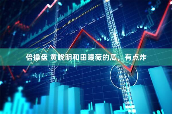 倍操盘 黄晓明和田曦薇的瓜，有点炸